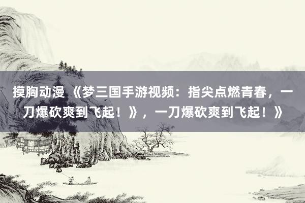摸胸动漫 《梦三国手游视频：指尖点燃青春，一刀爆砍爽到飞起！》，一刀爆砍爽到飞起！》