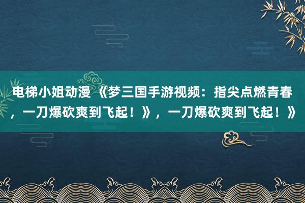电梯小姐动漫 《梦三国手游视频：指尖点燃青春，一刀爆砍爽到飞起！》，一刀爆砍爽到飞起！》