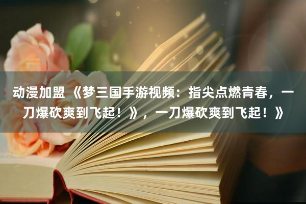 动漫加盟 《梦三国手游视频：指尖点燃青春，一刀爆砍爽到飞起！》，一刀爆砍爽到飞起！》