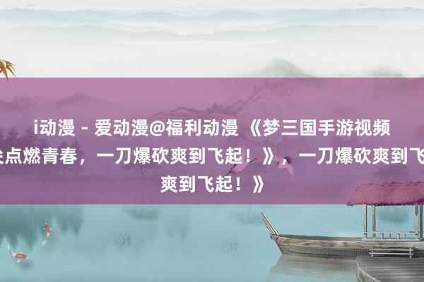 i动漫 - 爱动漫@福利动漫 《梦三国手游视频：指尖点燃青春，一刀爆砍爽到飞起！》，一刀爆砍爽到飞起！》