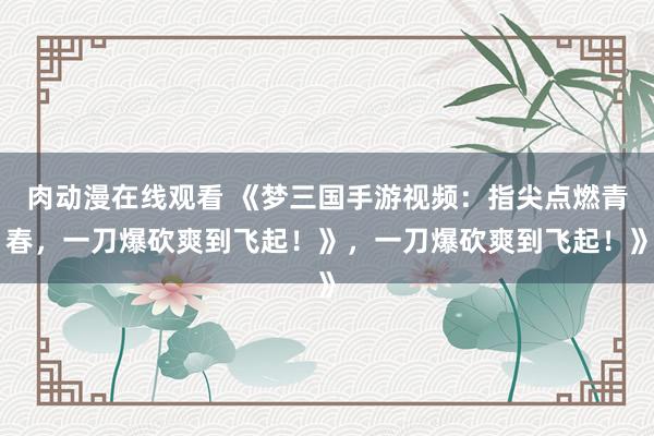 肉动漫在线观看 《梦三国手游视频：指尖点燃青春，一刀爆砍爽到飞起！》，一刀爆砍爽到飞起！》