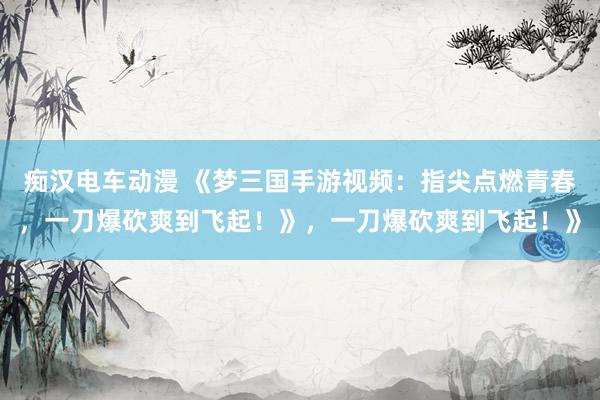 痴汉电车动漫 《梦三国手游视频：指尖点燃青春，一刀爆砍爽到飞起！》，一刀爆砍爽到飞起！》