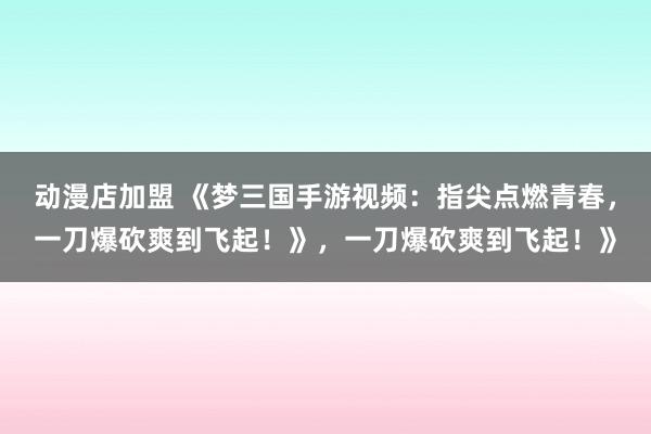 动漫店加盟 《梦三国手游视频：指尖点燃青春，一刀爆砍爽到飞起！》，一刀爆砍爽到飞起！》