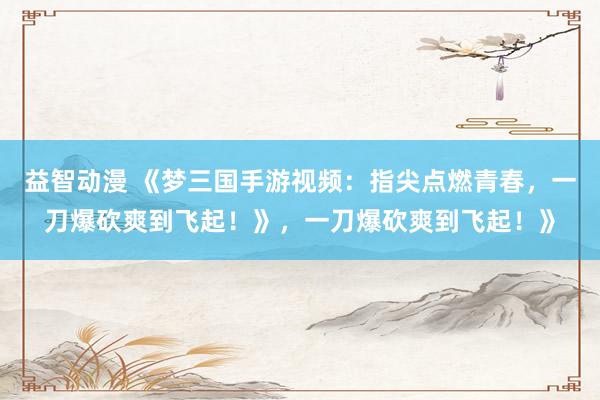 益智动漫 《梦三国手游视频：指尖点燃青春，一刀爆砍爽到飞起！》，一刀爆砍爽到飞起！》