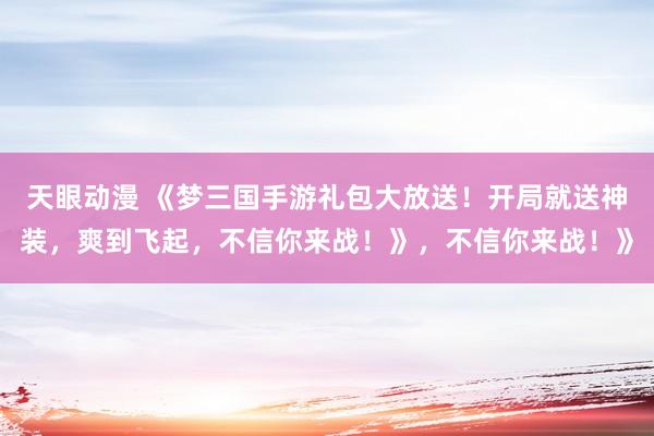 天眼动漫 《梦三国手游礼包大放送！开局就送神装，爽到飞起，不信你来战！》，不信你来战！》