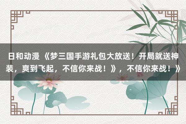 日和动漫 《梦三国手游礼包大放送！开局就送神装，爽到飞起，不信你来战！》，不信你来战！》