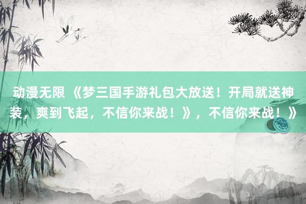 动漫无限 《梦三国手游礼包大放送！开局就送神装，爽到飞起，不信你来战！》，不信你来战！》
