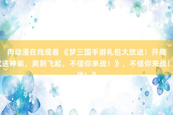 肉动漫在线观看 《梦三国手游礼包大放送！开局就送神装，爽到飞起，不信你来战！》，不信你来战！》