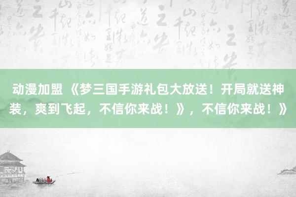 动漫加盟 《梦三国手游礼包大放送！开局就送神装，爽到飞起，不信你来战！》，不信你来战！》