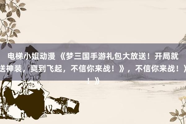 电梯小姐动漫 《梦三国手游礼包大放送！开局就送神装，爽到飞起，不信你来战！》，不信你来战！》