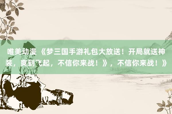唯美动漫 《梦三国手游礼包大放送！开局就送神装，爽到飞起，不信你来战！》，不信你来战！》