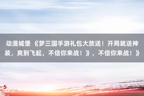 动漫城堡 《梦三国手游礼包大放送！开局就送神装，爽到飞起，不信你来战！》，不信你来战！》