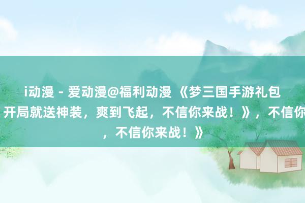 i动漫 - 爱动漫@福利动漫 《梦三国手游礼包大放送！开局就送神装，爽到飞起，不信你来战！》，不信你来战！》
