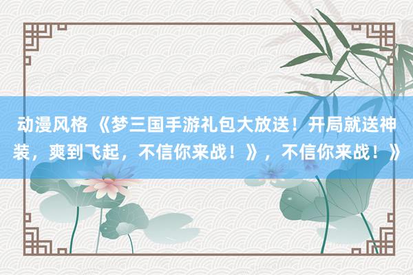 动漫风格 《梦三国手游礼包大放送！开局就送神装，爽到飞起，不信你来战！》，不信你来战！》