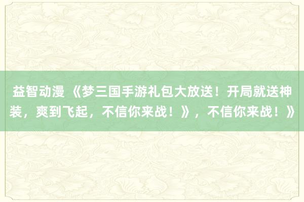 益智动漫 《梦三国手游礼包大放送！开局就送神装，爽到飞起，不信你来战！》，不信你来战！》