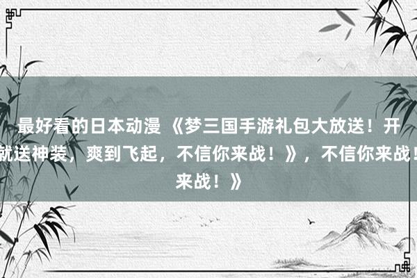 最好看的日本动漫 《梦三国手游礼包大放送！开局就送神装，爽到飞起，不信你来战！》，不信你来战！》