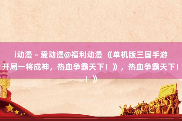 i动漫 - 爱动漫@福利动漫 《单机版三国手游：开局一将成神，热血争霸天下！》，热血争霸天下！》