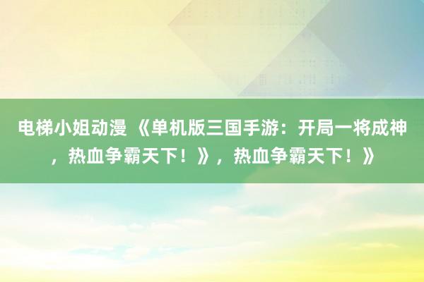 电梯小姐动漫 《单机版三国手游：开局一将成神，热血争霸天下！》，热血争霸天下！》