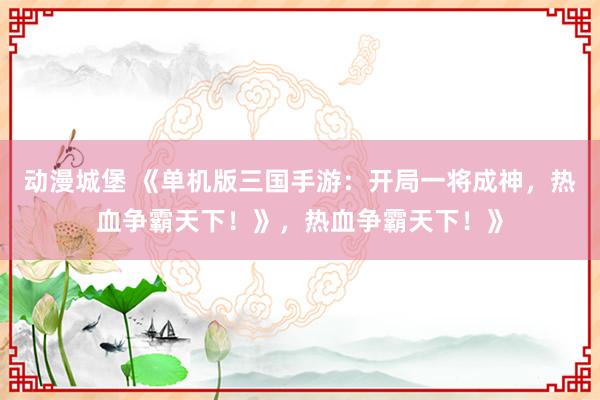 动漫城堡 《单机版三国手游：开局一将成神，热血争霸天下！》，热血争霸天下！》