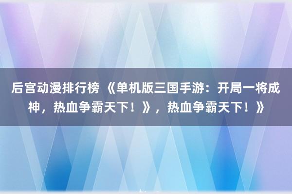 后宫动漫排行榜 《单机版三国手游：开局一将成神，热血争霸天下！》，热血争霸天下！》
