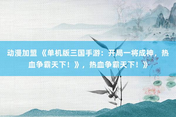 动漫加盟 《单机版三国手游：开局一将成神，热血争霸天下！》，热血争霸天下！》