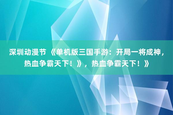 深圳动漫节 《单机版三国手游：开局一将成神，热血争霸天下！》，热血争霸天下！》