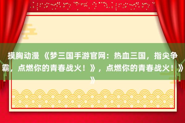 摸胸动漫 《梦三国手游官网：热血三国，指尖争霸，点燃你的青春战火！》，点燃你的青春战火！》