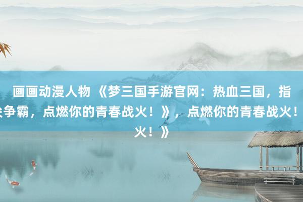 画画动漫人物 《梦三国手游官网：热血三国，指尖争霸，点燃你的青春战火！》，点燃你的青春战火！》
