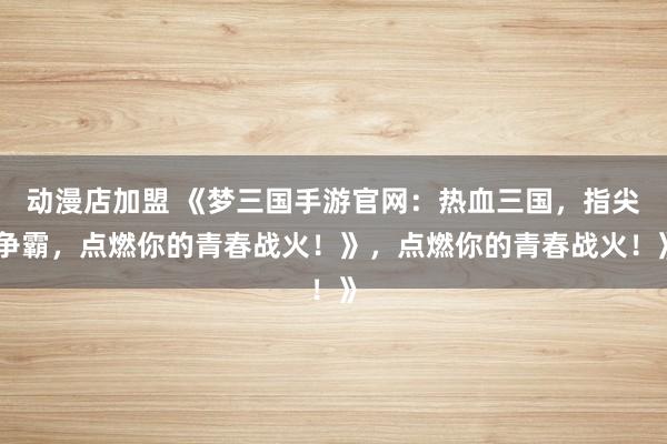 动漫店加盟 《梦三国手游官网：热血三国，指尖争霸，点燃你的青春战火！》，点燃你的青春战火！》
