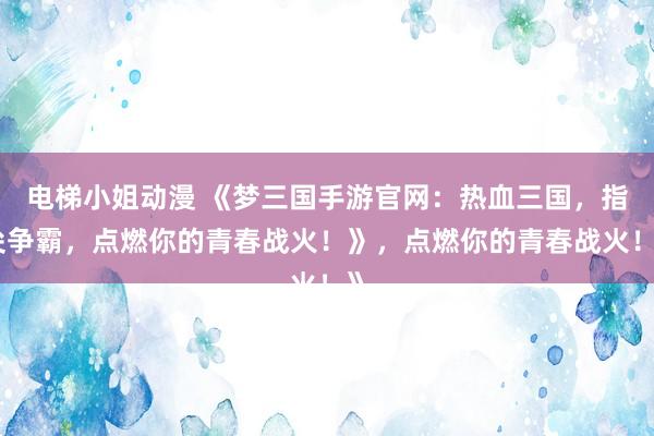 电梯小姐动漫 《梦三国手游官网：热血三国，指尖争霸，点燃你的青春战火！》，点燃你的青春战火！》