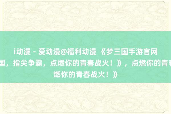 i动漫 - 爱动漫@福利动漫 《梦三国手游官网：热血三国，指尖争霸，点燃你的青春战火！》，点燃你的青春战火！》