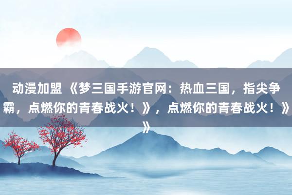 动漫加盟 《梦三国手游官网：热血三国，指尖争霸，点燃你的青春战火！》，点燃你的青春战火！》