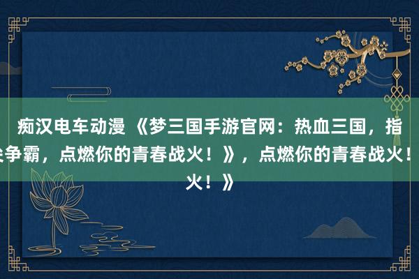 痴汉电车动漫 《梦三国手游官网：热血三国，指尖争霸，点燃你的青春战火！》，点燃你的青春战火！》