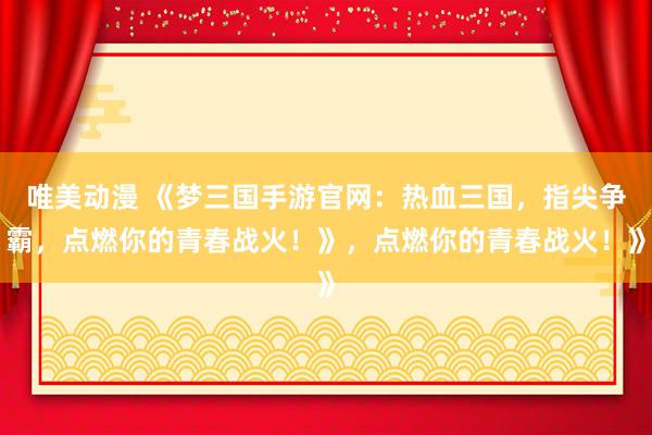 唯美动漫 《梦三国手游官网：热血三国，指尖争霸，点燃你的青春战火！》，点燃你的青春战火！》