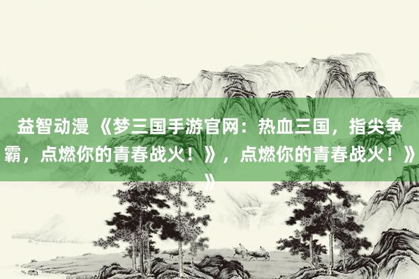 益智动漫 《梦三国手游官网：热血三国，指尖争霸，点燃你的青春战火！》，点燃你的青春战火！》