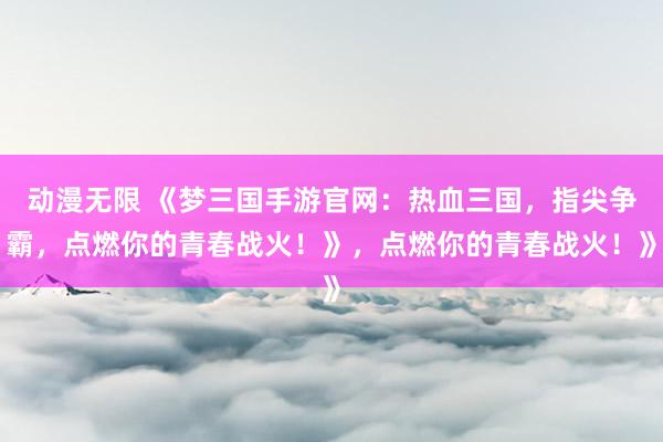 动漫无限 《梦三国手游官网：热血三国，指尖争霸，点燃你的青春战火！》，点燃你的青春战火！》