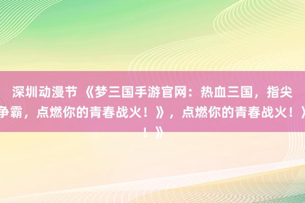 深圳动漫节 《梦三国手游官网：热血三国，指尖争霸，点燃你的青春战火！》，点燃你的青春战火！》