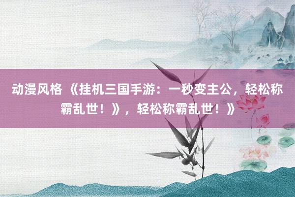 动漫风格 《挂机三国手游：一秒变主公，轻松称霸乱世！》，轻松称霸乱世！》