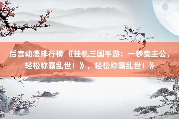 后宫动漫排行榜 《挂机三国手游：一秒变主公，轻松称霸乱世！》，轻松称霸乱世！》