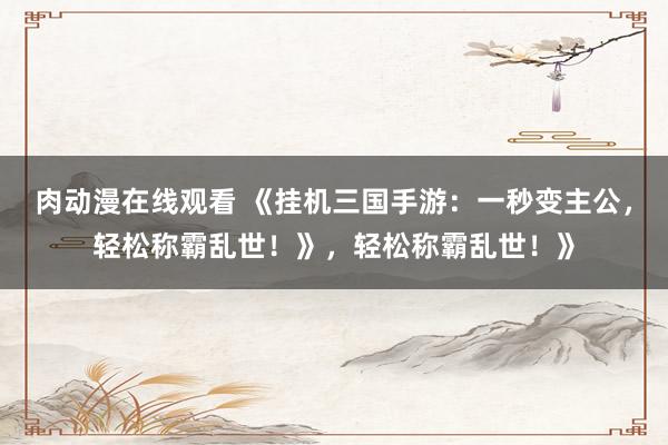 肉动漫在线观看 《挂机三国手游：一秒变主公，轻松称霸乱世！》，轻松称霸乱世！》