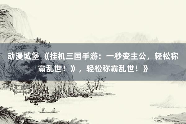 动漫城堡 《挂机三国手游：一秒变主公，轻松称霸乱世！》，轻松称霸乱世！》