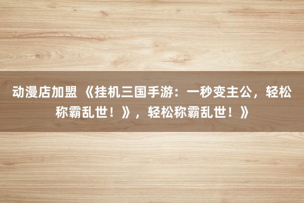 动漫店加盟 《挂机三国手游：一秒变主公，轻松称霸乱世！》，轻松称霸乱世！》