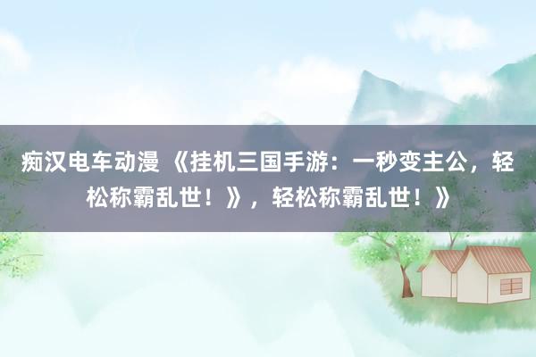 痴汉电车动漫 《挂机三国手游：一秒变主公，轻松称霸乱世！》，轻松称霸乱世！》