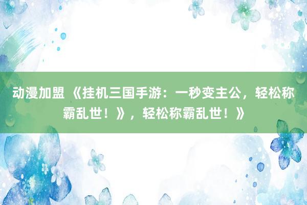 动漫加盟 《挂机三国手游：一秒变主公，轻松称霸乱世！》，轻松称霸乱世！》