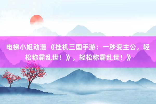 电梯小姐动漫 《挂机三国手游：一秒变主公，轻松称霸乱世！》，轻松称霸乱世！》