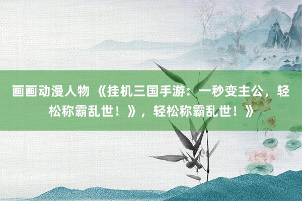 画画动漫人物 《挂机三国手游：一秒变主公，轻松称霸乱世！》，轻松称霸乱世！》
