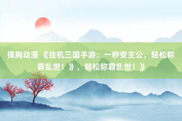 摸胸动漫 《挂机三国手游：一秒变主公，轻松称霸乱世！》，轻松称霸乱世！》