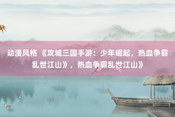 动漫风格 《攻城三国手游：少年崛起，热血争霸乱世江山》，热血争霸乱世江山》