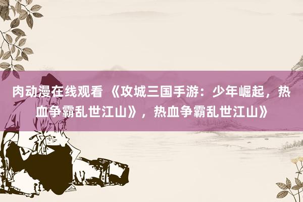 肉动漫在线观看 《攻城三国手游：少年崛起，热血争霸乱世江山》，热血争霸乱世江山》