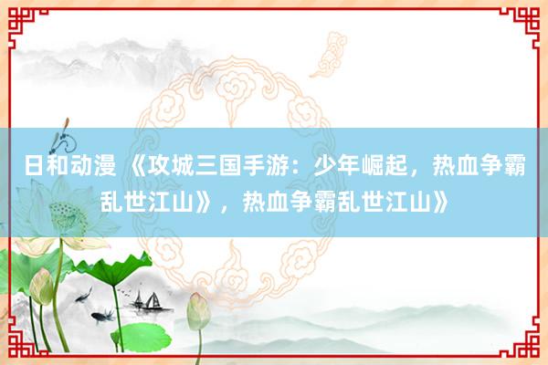 日和动漫 《攻城三国手游：少年崛起，热血争霸乱世江山》，热血争霸乱世江山》
